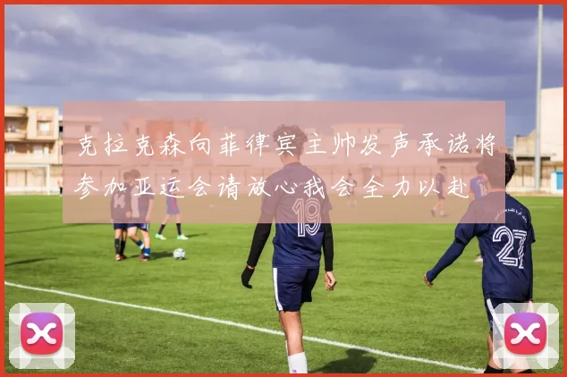 克拉克森向菲律宾主帅发声承诺将参加亚运会请放心我会全力以赴