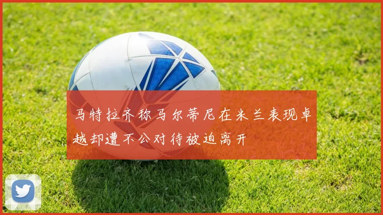 马特拉齐称马尔蒂尼在米兰表现卓越却遭不公对待被迫离开