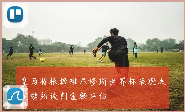 皇马将根据维尼修斯世界杯表现决定续约谈判金额评估