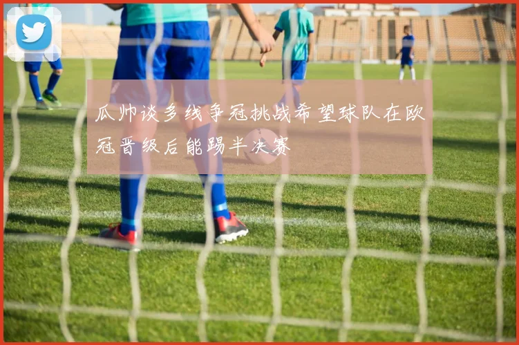 瓜帅谈多线争冠挑战希望球队在欧冠晋级后能踢半决赛