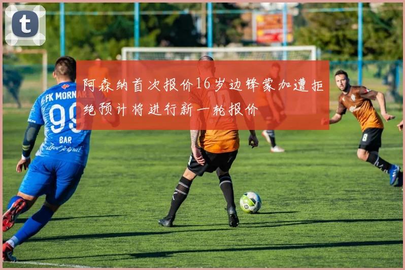 阿森纳首次报价16岁边锋蒙加遭拒绝预计将进行新一轮报价