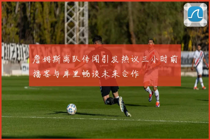 詹姆斯离队传闻引发热议三小时前播客与库里畅谈未来合作
