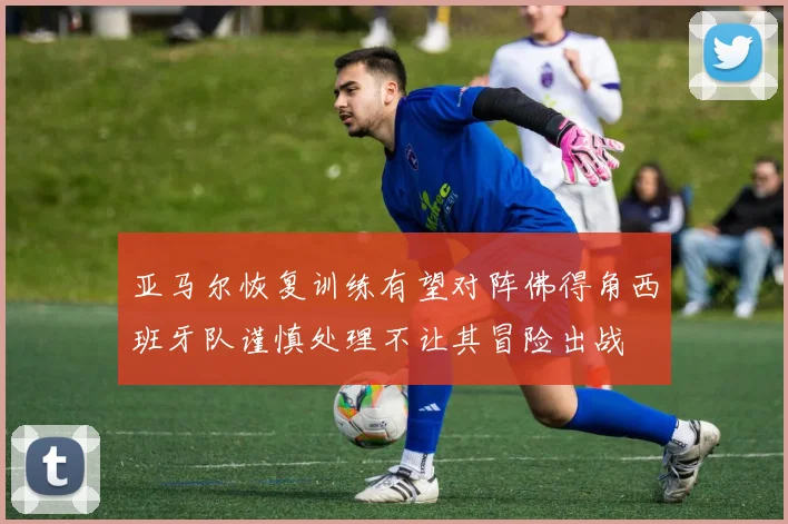 亚马尔恢复训练有望对阵佛得角西班牙队谨慎处理不让其冒险出战