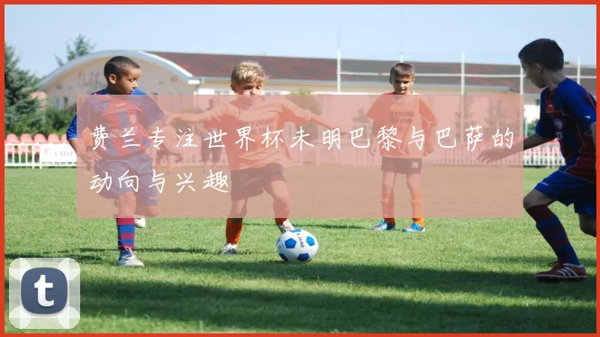 费兰专注世界杯未明巴黎与巴萨的动向与兴趣