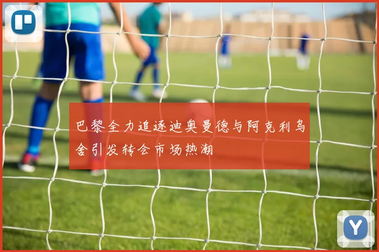 巴黎全力追逐迪奥曼德与阿克利乌舍引发转会市场热潮