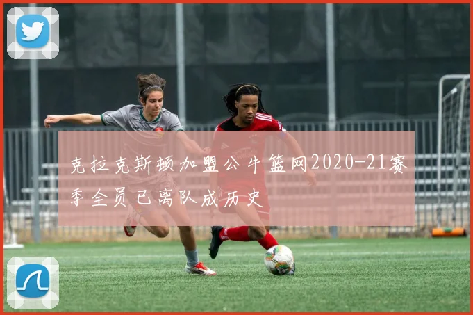 克拉克斯顿加盟公牛篮网2020-21赛季全员已离队成历史