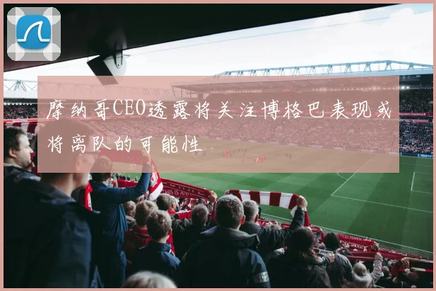 摩纳哥CEO透露将关注博格巴表现或将离队的可能性