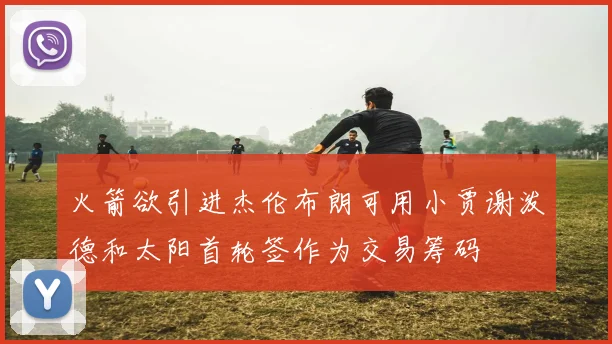 火箭欲引进杰伦布朗可用小贾谢泼德和太阳首轮签作为交易筹码