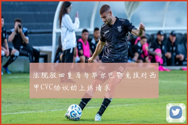 法院驳回皇马与毕尔巴鄂竞技对西甲CVC协议的上诉请求